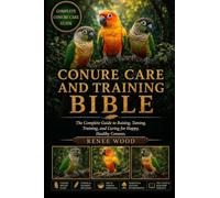 CONURE CARE AND TRAINING BIBLE: The Complete Guide to Raising, Taming, Training, and Caring for Happy, Healthy Conures.