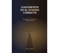 CONVIÉRTETE EN EL HOMBRE CORRECTO: Antes de buscar a la mujer correcta, sé el hombre correcto