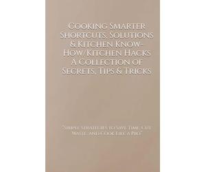 Cooking Smarter Shortcuts, Solutions & Kitchen Know-How/Kitchen Hacks A Collection of Secrets, Tips & Tricks: “Simple Strategies to Save Time, Cut Waste, and Cook Like a Pro”
