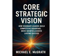 Core Strategic Vision: How Visionary Leaders Build Competitive Advantage, Drive Growth & Achieve Lasting Success
