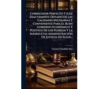 Corregidor Perfecto Y Juez Exactamente Dotado De Las Calidades Necesarias Y Conveniente Para El Buen Gobierno EconÃ3mico Y PolÃ-tico De Los Pueblos Y ... AdministraciÃ3n De Justicia En Ellos...