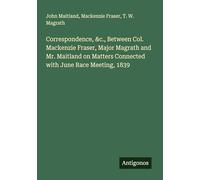 Correspondence, &c., Between Col. Mackenzie Fraser, Major Magrath and Mr. Maitland on Matters Connected with June Race Meeting, 1839
