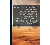 Correspondence With The British Commissioners At Sierra Leone, The Havana, Rio De Janeiro, And Surinam Relating To The Slave Trade 1834