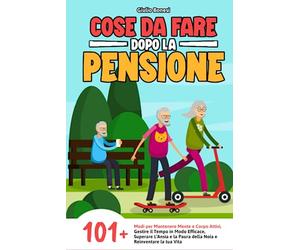 Cose da Fare Dopo la Pensione: 101+ Modi per Mantenere Mente e Corpo Attivi, Gestire il Tempo in Modo Efficace, Superare l'Ansia e la Paura della Noia e Reinventare la tua Vita!