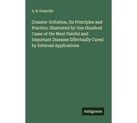 Counter-Irritation, Its Principles and Practice: Illustrated by One Hundred Cases of the Most Painful and Important Diseases Effectually Cured by External Applications