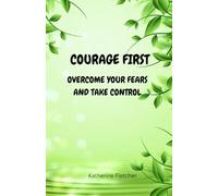 COURAGE FIRST: OVERCOME YOUR FEARS AND TAKE CONTROL