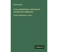 Cours alphabétique, théorique et pratique de la législation: Civile ecclésiastique. Tome 4