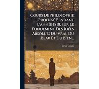 Cours De Philosophie ProfessÃ(c) Pendant L'annÃ(c)e 1818, Sur Le Fondement Des IdÃ(c)es Absolues Du Vrai, Du Beau Et Du Bien...