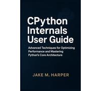 CPythton Internals User Guide: Advanced Techniques For Optimizing Performance and Mastering Python's Core Architecture