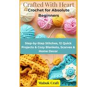 Crafted With Heart: Crochet for Absolute Beginners: Step-by-Step Stitches, 12 Quick Projects & Cozy Blankets, Scarves & Home Decor