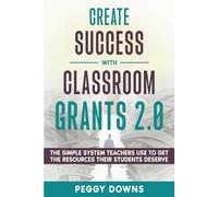 Create Success with Classroom Grants 2.0: The Simple System Teachers Use to Get the Resources Their Students Deserve