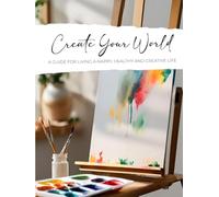 Create Your World: A Guide for Living a Happy, Healthy and Creative Life