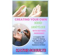 CREATING YOUR OWN HAND SANITIZER WITH NATURAL INGREDIENT: A Complete DIY Guide To Making Safe, Effective, And Natural Hand Sanitizers At Home
