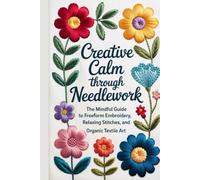 Creative Calm Through Needlework: The Mindful Guide to Freeform Embroidery, Relaxing Stitches, and Organic Textile Art