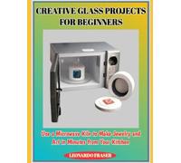 CREATIVE GLASS PROJECTS FOR BEGINNERS: Use a Microwave Kiln to Make Jewelry and Art in Minutes from Your Kitchen