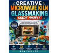 CREATIVE MICROWAVE KILN GLASSMAKING MADE SIMPLE: A Practical Introduction to Glass Fusing, Layering, Shaping, and Crafting Stunning Decorative Pieces with Ease