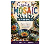 Creative Mosaic Making Handbook: A Beginner-Friendly Guide to Designing, Cutting, Assembling, Grouting, and Creating Beautiful Mosaic Decorations, Gifts, Furniture, Garden Art, and Custom Designs