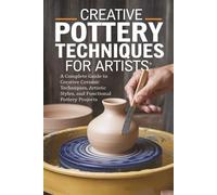 Creative Pottery Techniques for Artists: A Complete Guide to Creative Ceramic Techniques, Artistic Styles, and Functional Pottery Projects