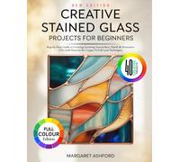 CREATIVE STAINED GLASS PROJECTS FOR BEGINNERS: Step-by-Step Guide to Creating Stunning Suncatchers, Panels & Decorative Gifts with Patterns for Copper Foil & Lead Techniques