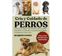 CRÍA Y CUIDADO DE PERROS: Un Manual Completo sobre Entrenamiento, Nutrición, Alojamiento, Comunicación, Comportamiento, Salud y Compañía para Toda la Vida