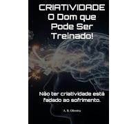 CRIATIVIDADE O Dom que Pode Ser Treinado!: Não ter criatividade está fadado ao sofrimento.