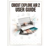 Cricut Explore Air 2 User Guide: The Complete Step-by-Step Manual for Beginners to Master Design Space and Create Custom Projects