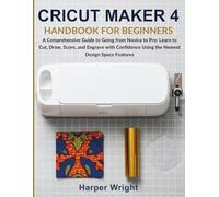 CRICUT MAKER 4 HANDBOOK FOR BEGINNERS: A Comprehensive Guide to Going from Novice to Pro: Learn to Cut, Draw, Score, and Engrave with Confidence Using the Newest Design Space Features.