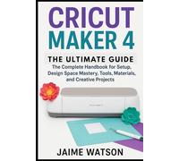 CRICUT MAKER 4: THE ULTIMATE GUIDE: The Complete Handbook for Setup, Design Space Mastery, Tools, Materials, and Creative Projects