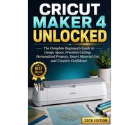 Cricut Maker 4 Unlocked: The Complete Beginner’s Guide to Design Space, Precision Cutting, Personalized Projects, Smart Material Use, and Creative Confidence