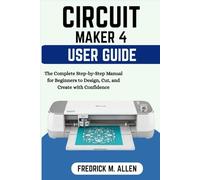 CRICUT MAKER 4 USER GUIDE: The Complete Step-by-Step Manual for Beginners to Design, Cut, and Create with Confidence