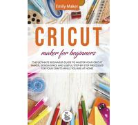 Cricut Maker for Beginners: The Ultimate Beginners Guide to Master Your Cricut Maker, Design Space and useful step-by-step processes for your crafts while you are at home
