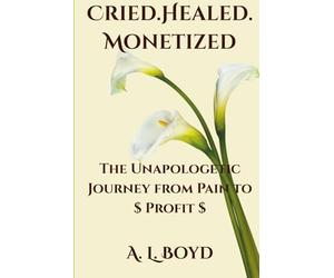 Cried.Healed.Monetized: The Unapologetic Journey from Pain to Profit