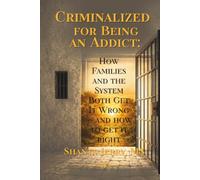 CRIMINALIZED FOR BEING AN ADDICT: How Families and the System Both Get Addiction Wrong - and How to Get It Right