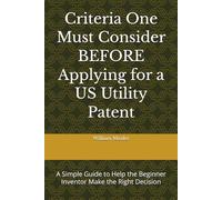 Criteria One Must Consider BEFORE Applying for a US Utility Patent: A Simple Guide to Help the Beginner Inventor Make the Right Decision