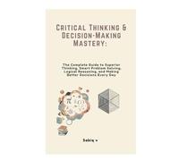 Critical Thinking & Decision-Making Mastery: The Complete Guide to Superior Thinking, Smart Problem Solving, Logical Reasoning, and Making Better Decisions Every Day
