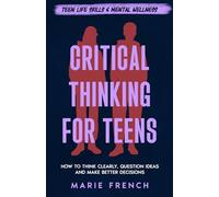 Critical Thinking for Teens: How to Think Clearly, Question Ideas and Make Better Decisions