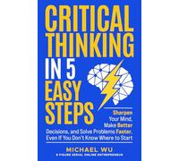 Critical Thinking in 5 Easy Steps: Sharpen Your Mind, Make Better Decisions, and Solve Problems Faster, Even If You Don’t Know Where to Start
