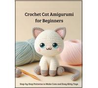 Crochet Cat Amigurumi for Beginners: Create Cute Kitty Toys: Easy Step-by-Step Patterns to Create Cute Kitty Toys, Playful Kittens & Handmade Gifts