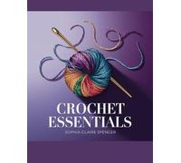 Crochet Essentials - Sophia Claire Spencer: Comprehensive Guide from Novice Techniques to Advanced Skills