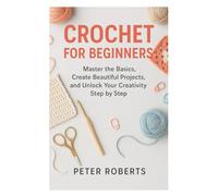 CROCHET FOR BEGINNERS: Master the Basics, Create Beautiful Projects, and Unlock Your Creativity Step by Step