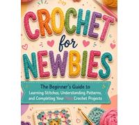 Crochet for Newbies: The Beginner’s Guide to Learning Stitches, Understanding Patterns, and Completing Your First Crochet Projects