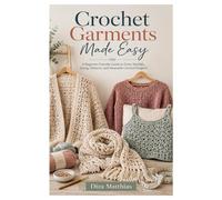 Crochet Garments Made Easy: A Beginner-Friendly Guide to Tools, Stitches, Sizing, Patterns, and Wearable Crochet Projects