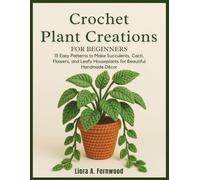 Crochet Plant Creations For Beginners: 15 Easy Patterns to Make Succulents, Cacti, Flowers, and Leafy Houseplants for Beautiful Handmade Décor