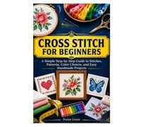CROSS STITCH FOR BEGINNERS: A Simple Step-by-Step Guide to Stitches, Patterns, Color Choices, and Easy Handmade Projects