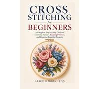 Cross Stitching For Beginners: A Complete Step-by-Step Guide to Essential Stitches, Reading Patterns, and Creating Beautiful Projects