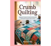 Crumb Quilting: A Beginner’s Guide to Creative and Beautiful Quilting with Leftover Fabric Scraps