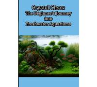 Crystal Clear: The Beginner’s Journey into Freshwater Aquariums: Fish Tank Setup, Aquascaping, and Freshwater Fishkeeping for Beginners and Beyond