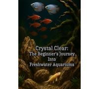 Crystal Clear: The Beginner’s Journey into Freshwater Aquariums: Fish Tank Setup, Aquascaping, and Freshwater Fishkeeping for Beginners and Beyond