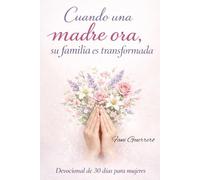 Cuando Una Madre Ora, Su Familia Es Transformada: Un Devocional De 30 Días Para Mujeres, Con Reflexiones Enseñanzas y Oraciones Para Madres Que Interceden Por Su Familia