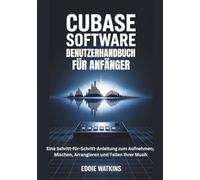 CUBASE SOFTWARE BENUTZERHANDBUCH FÜR ANFÄNGER: Eine Schritt-für-Schritt-Anleitung zum Aufnehmen, Mischen, Arrangieren und Teilen Ihrer Musik